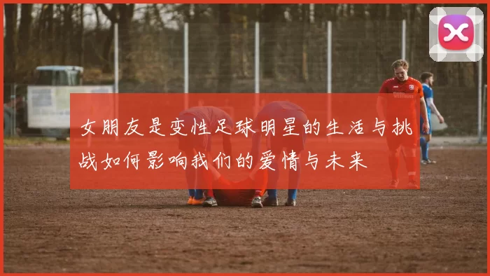 女朋友是变性足球明星的生活与挑战如何影响我们的爱情与未来