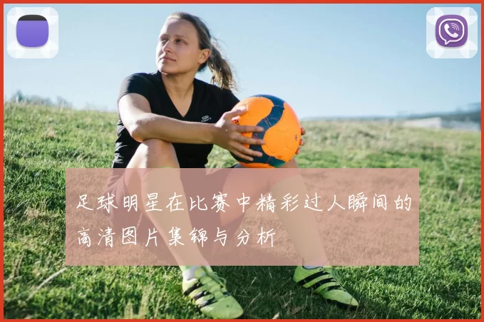 足球明星在比赛中精彩过人瞬间的高清图片集锦与分析