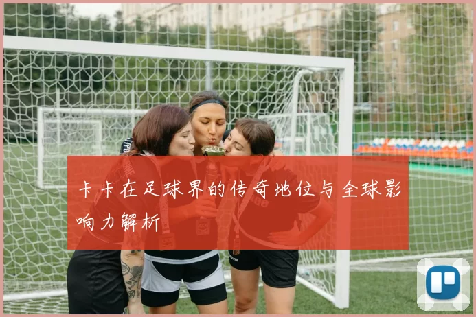 卡卡在足球界的传奇地位与全球影响力解析