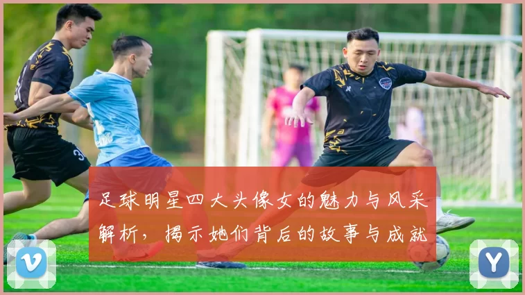 足球明星四大头像女的魅力与风采解析，揭示她们背后的故事与成就