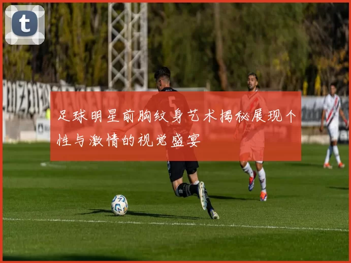 足球明星前胸纹身艺术揭秘展现个性与激情的视觉盛宴