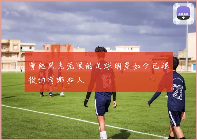 曾经风光无限的足球明星如今已退役的有哪些人