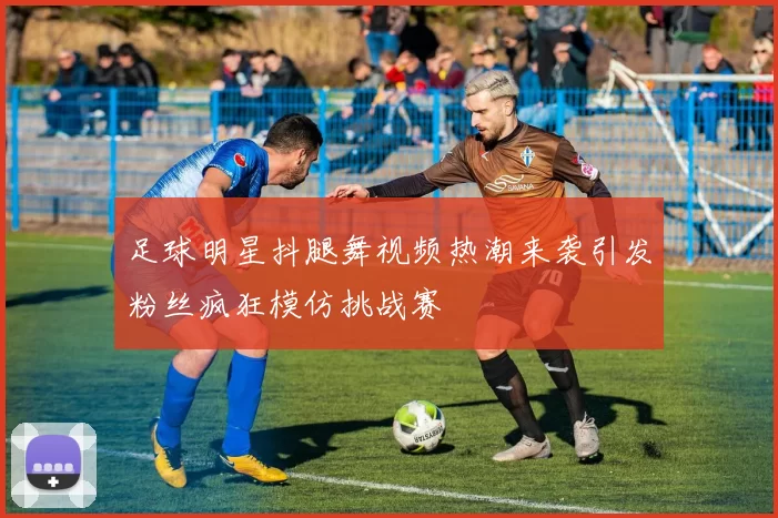 足球明星抖腿舞视频热潮来袭引发粉丝疯狂模仿挑战赛