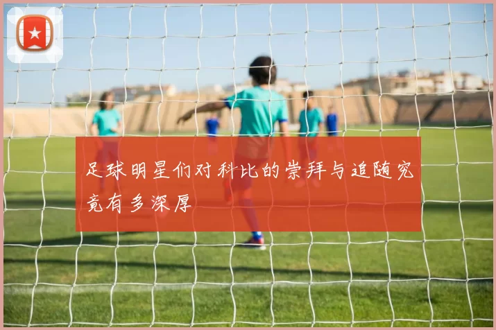 足球明星们对科比的崇拜与追随究竟有多深厚