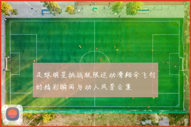 足球明星挑战极限运动滑翔伞飞行的精彩瞬间与动人风景合集