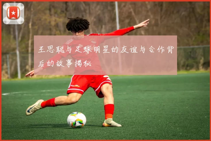 王思聪与足球明星的友谊与合作背后的故事揭秘