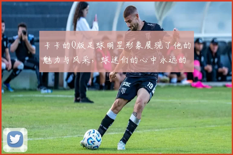 卡卡的Q版足球明星形象展现了他的魅力与风采，球迷们的心中永远的偶像