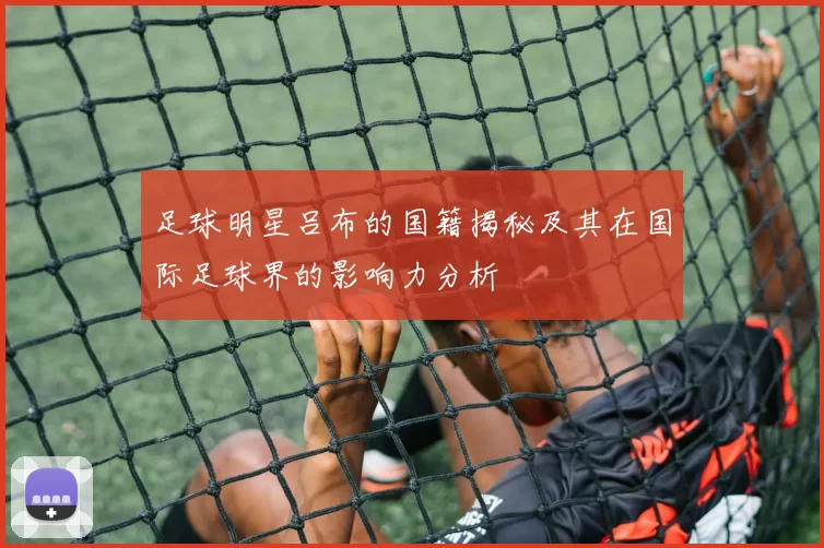 足球明星吕布的国籍揭秘及其在国际足球界的影响力分析