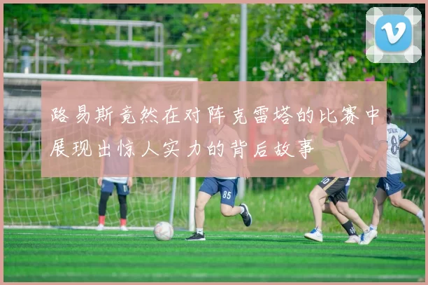 路易斯竟然在对阵克雷塔的比赛中展现出惊人实力的背后故事