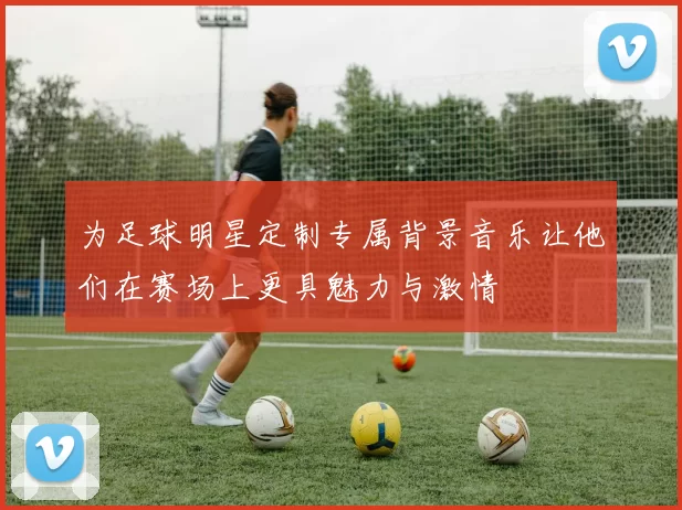 为足球明星定制专属背景音乐让他们在赛场上更具魅力与激情