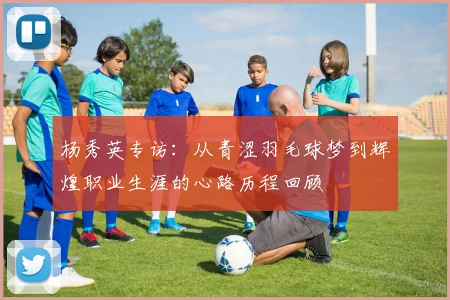 杨秀英专访：从青涩羽毛球梦到辉煌职业生涯的心路历程回顾
