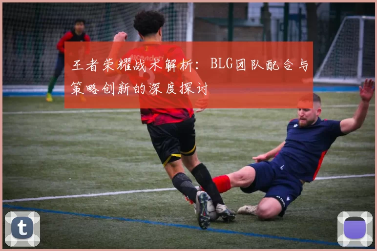 王者荣耀战术解析：BLG团队配合与策略创新的深度探讨