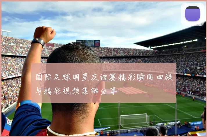 国际足球明星友谊赛精彩瞬间回顾与精彩视频集锦分享