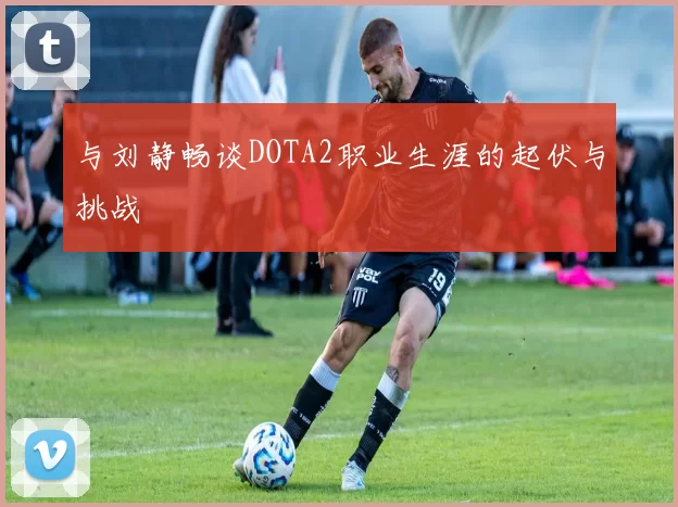 与刘静畅谈DOTA2职业生涯的起伏与挑战