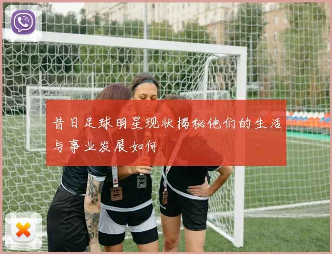 昔日足球明星现状揭秘他们的生活与事业发展如何