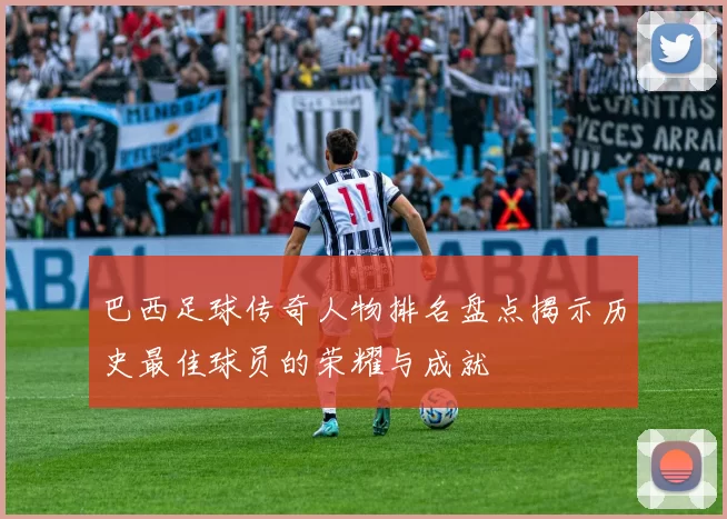 巴西足球传奇人物排名盘点揭示历史最佳球员的荣耀与成就