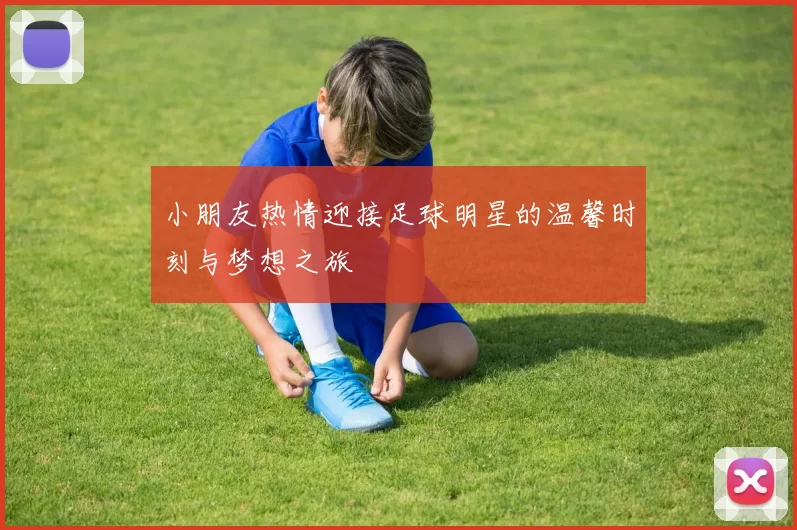 小朋友热情迎接足球明星的温馨时刻与梦想之旅