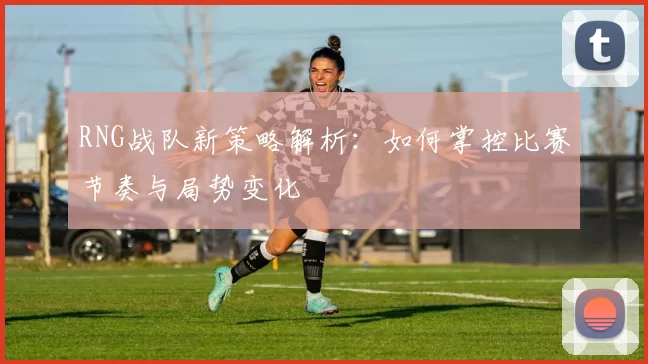RNG战队新策略解析：如何掌控比赛节奏与局势变化