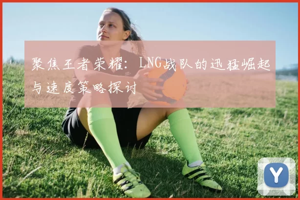 聚焦王者荣耀：LNG战队的迅猛崛起与速度策略探讨