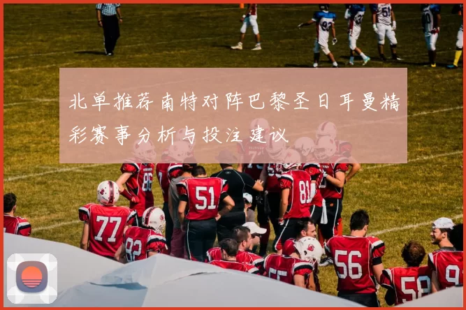 北单推荐南特对阵巴黎圣日耳曼精彩赛事分析与投注建议