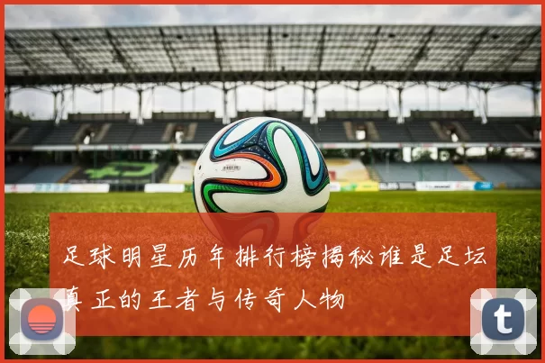 足球明星历年排行榜揭秘谁是足坛真正的王者与传奇人物