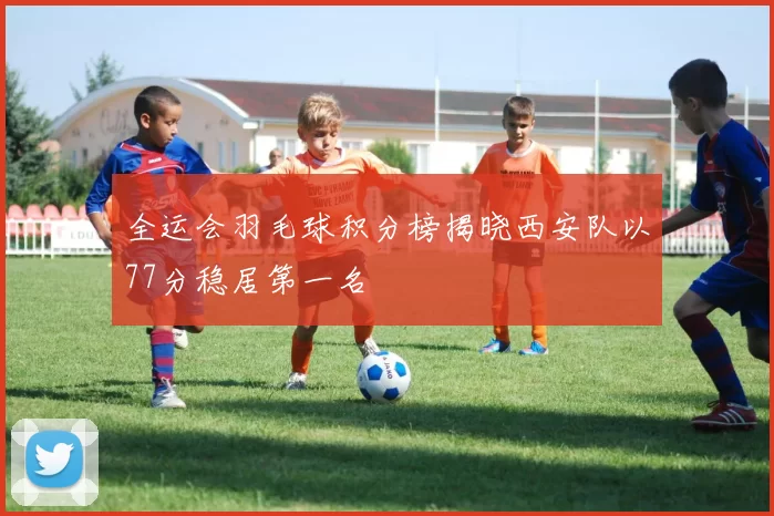 全运会羽毛球积分榜揭晓西安队以77分稳居第一名
