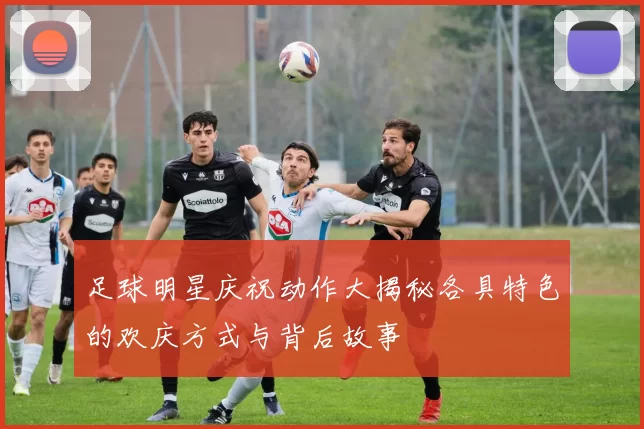 足球明星庆祝动作大揭秘各具特色的欢庆方式与背后故事
