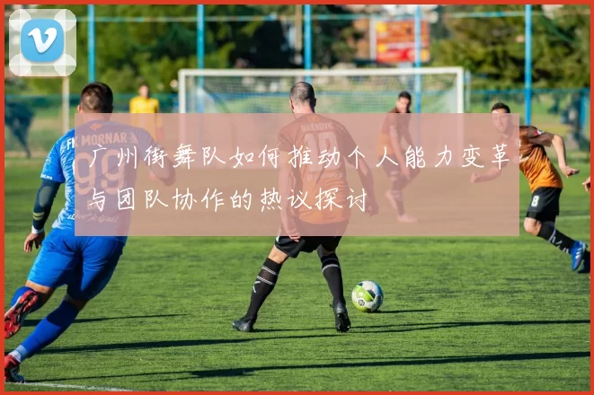 广州街舞队如何推动个人能力变革与团队协作的热议探讨