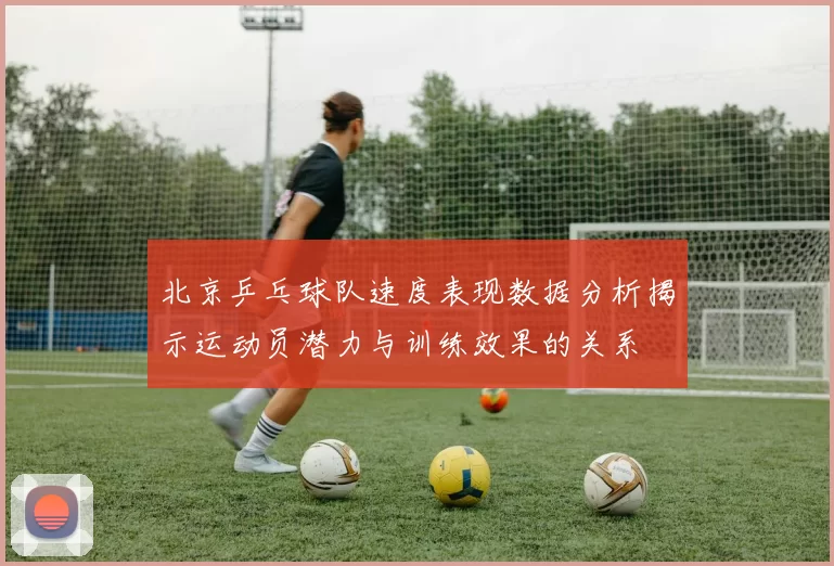 北京乒乓球队速度表现数据分析揭示运动员潜力与训练效果的关系