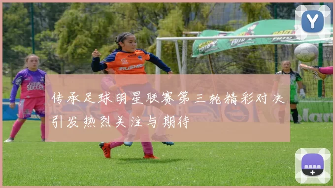 传承足球明星联赛第三轮精彩对决引发热烈关注与期待