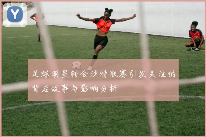 足球明星转会沙特联赛引发关注的背后故事与影响分析