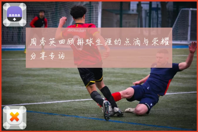 周秀英回顾排球生涯的点滴与荣耀分享专访