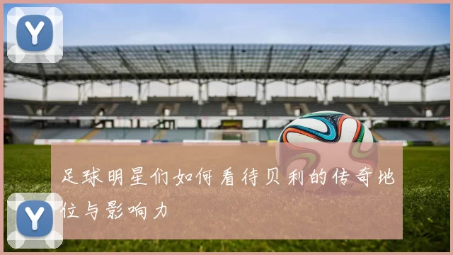 足球明星们如何看待贝利的传奇地位与影响力