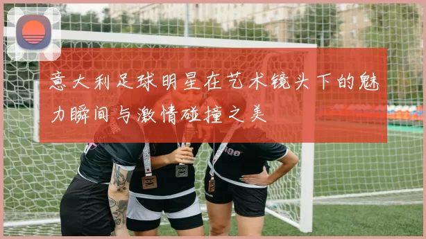 意大利足球明星在艺术镜头下的魅力瞬间与激情碰撞之美