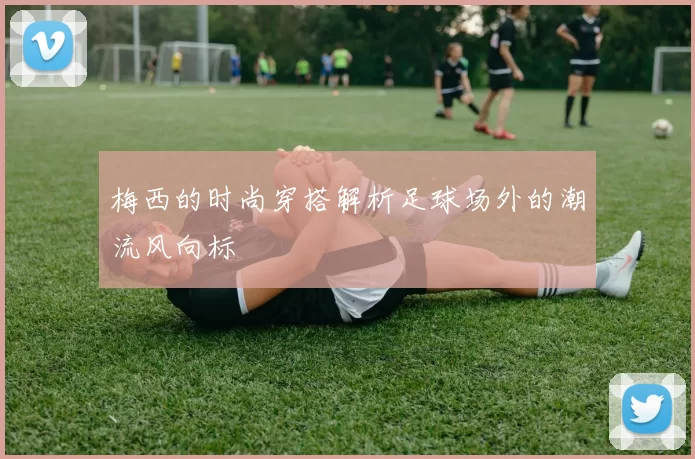 梅西的时尚穿搭解析足球场外的潮流风向标