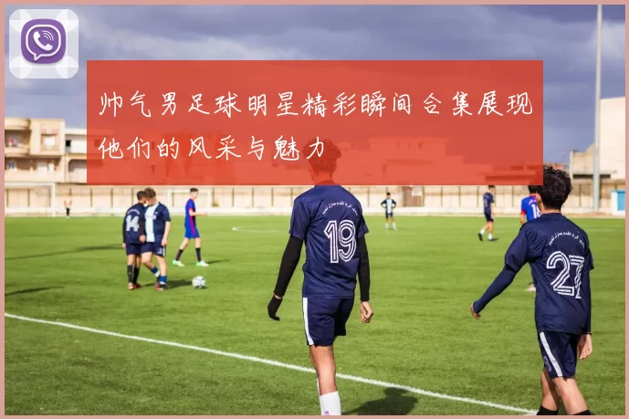 帅气男足球明星精彩瞬间合集展现他们的风采与魅力