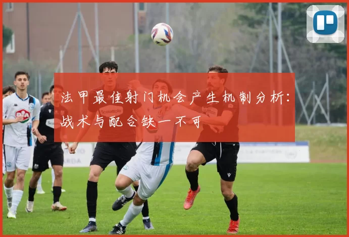 法甲最佳射门机会产生机制分析：战术与配合缺一不可