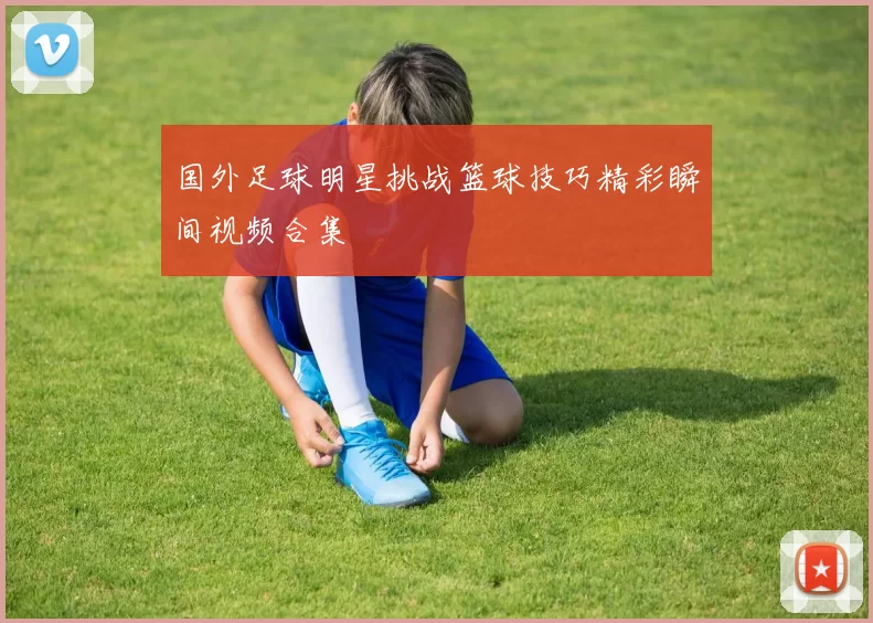 国外足球明星挑战篮球技巧精彩瞬间视频合集