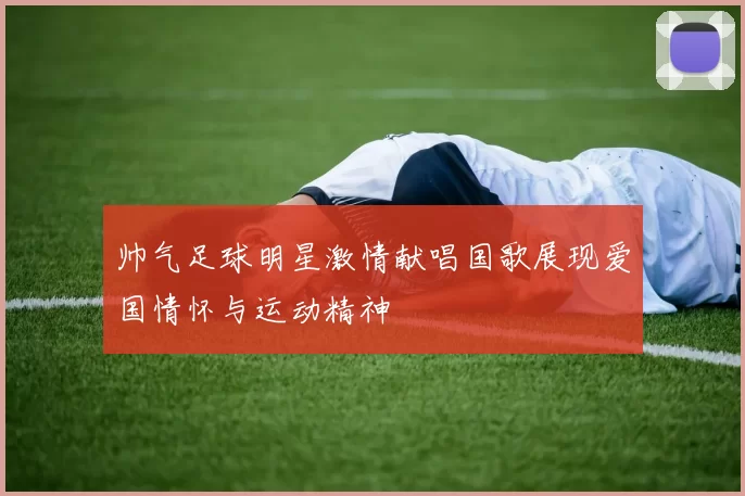 帅气足球明星激情献唱国歌展现爱国情怀与运动精神