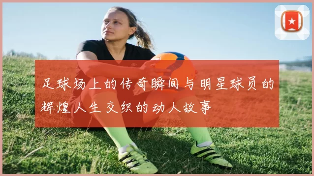 足球场上的传奇瞬间与明星球员的辉煌人生交织的动人故事