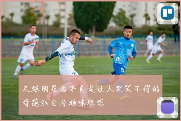 足球明星名字真是让人哭笑不得的奇葩组合与趣味联想