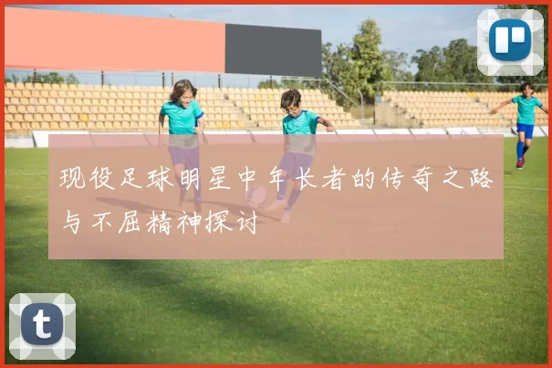 现役足球明星中年长者的传奇之路与不屈精神探讨