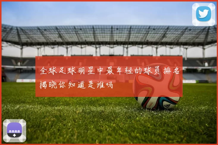全球足球明星中最年轻的球员排名揭晓你知道是谁吗