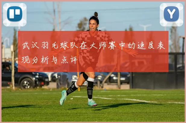 武汉羽毛球队在大师赛中的速度表现分析与点评