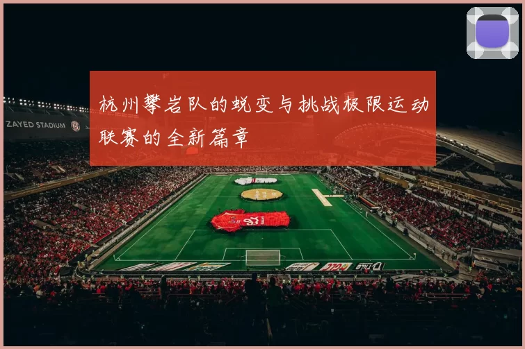 杭州攀岩队的蜕变与挑战极限运动联赛的全新篇章