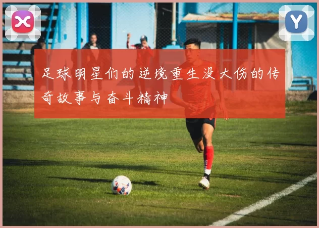 足球明星们的逆境重生没大伤的传奇故事与奋斗精神