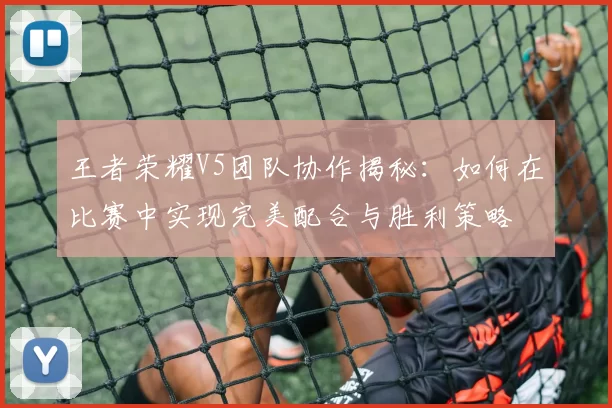 王者荣耀V5团队协作揭秘：如何在比赛中实现完美配合与胜利策略