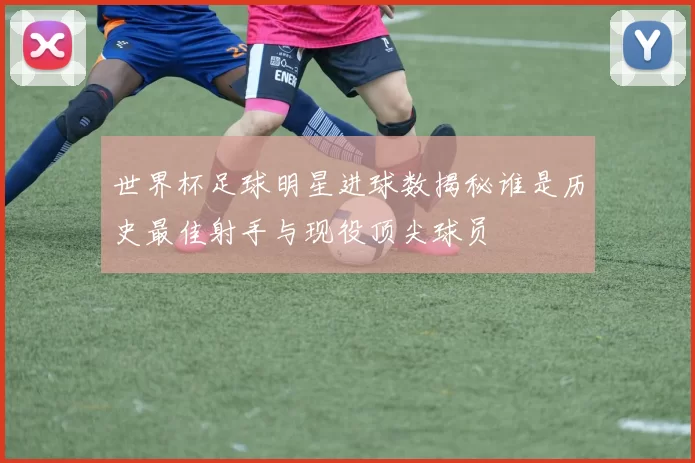 世界杯足球明星进球数揭秘谁是历史最佳射手与现役顶尖球员
