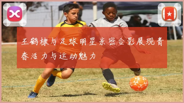 王鹤棣与足球明星亲密合影展现青春活力与运动魅力