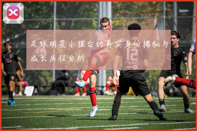 足球明星小摆台的真实身份揭秘与成长历程分析